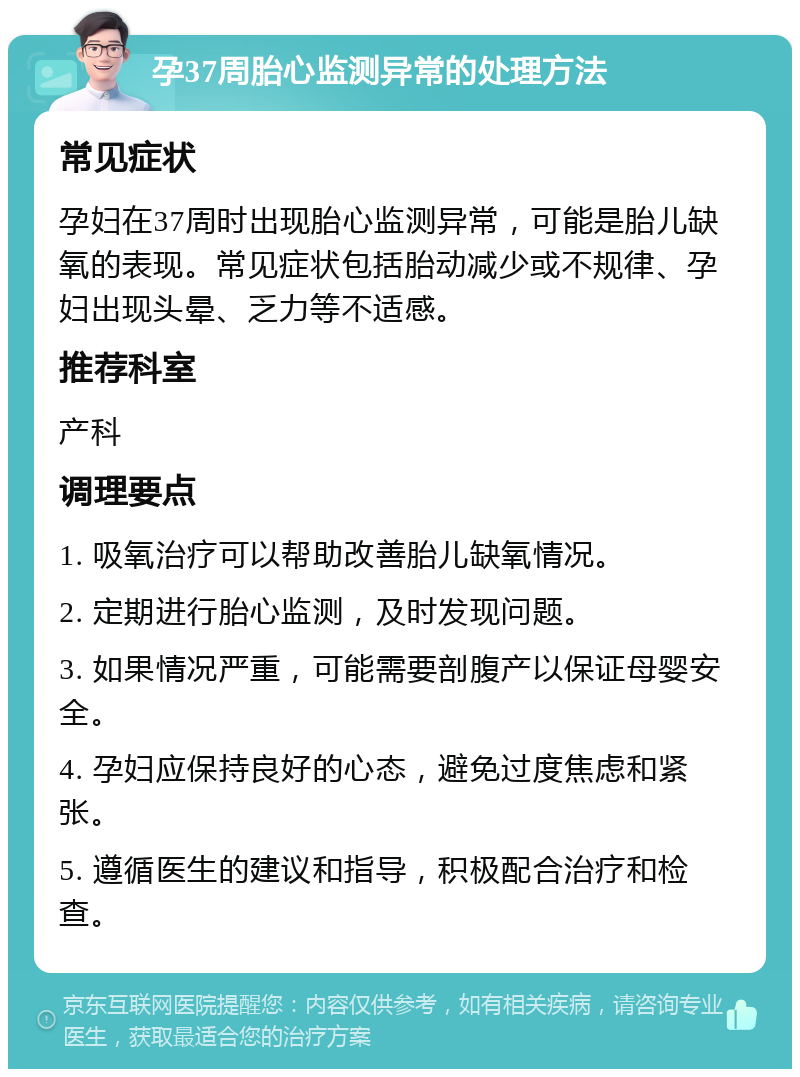 孕37周胎心监测异常的处理方法 常见症状 孕妇在37周时出现胎心监测异常，可能是胎儿缺氧的表现。常见症状包括胎动减少或不规律、孕妇出现头晕、乏力等不适感。 推荐科室 产科 调理要点 1. 吸氧治疗可以帮助改善胎儿缺氧情况。 2. 定期进行胎心监测，及时发现问题。 3. 如果情况严重，可能需要剖腹产以保证母婴安全。 4. 孕妇应保持良好的心态，避免过度焦虑和紧张。 5. 遵循医生的建议和指导，积极配合治疗和检查。