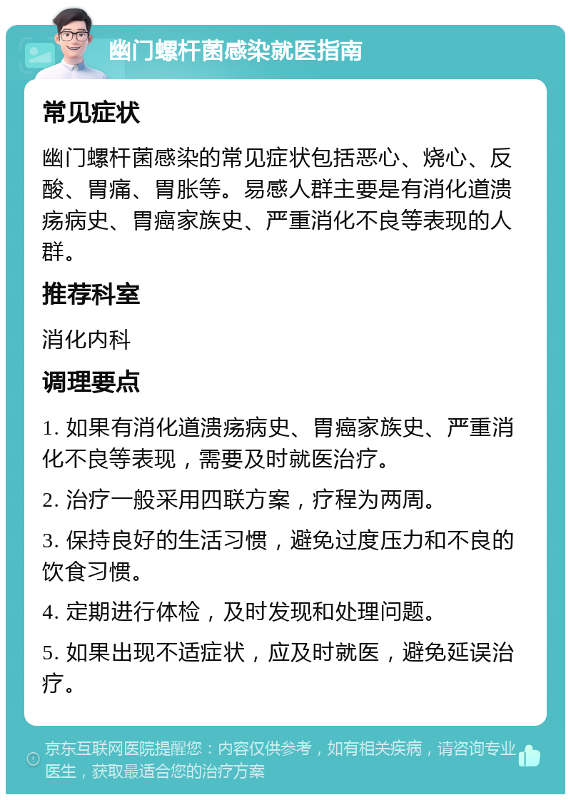 幽门螺杆菌感染就医指南 常见症状 幽门螺杆菌感染的常见症状包括恶心、烧心、反酸、胃痛、胃胀等。易感人群主要是有消化道溃疡病史、胃癌家族史、严重消化不良等表现的人群。 推荐科室 消化内科 调理要点 1. 如果有消化道溃疡病史、胃癌家族史、严重消化不良等表现，需要及时就医治疗。 2. 治疗一般采用四联方案，疗程为两周。 3. 保持良好的生活习惯，避免过度压力和不良的饮食习惯。 4. 定期进行体检，及时发现和处理问题。 5. 如果出现不适症状，应及时就医，避免延误治疗。