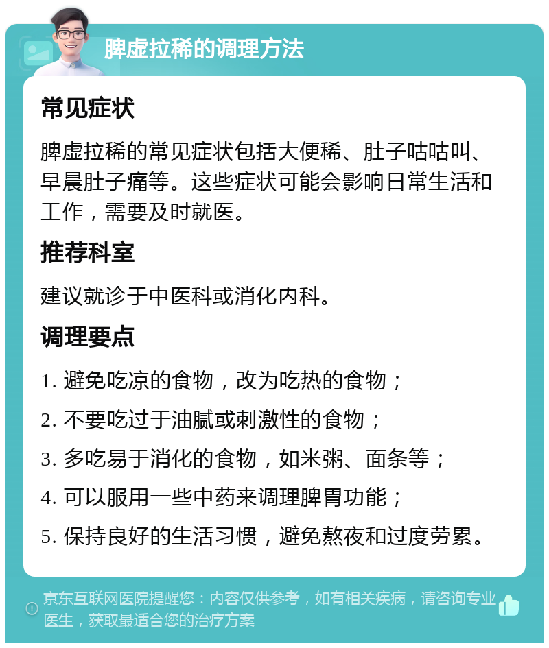 脾虚拉稀的调理方法 常见症状 脾虚拉稀的常见症状包括大便稀、肚子咕咕叫、早晨肚子痛等。这些症状可能会影响日常生活和工作，需要及时就医。 推荐科室 建议就诊于中医科或消化内科。 调理要点 1. 避免吃凉的食物，改为吃热的食物； 2. 不要吃过于油腻或刺激性的食物； 3. 多吃易于消化的食物，如米粥、面条等； 4. 可以服用一些中药来调理脾胃功能； 5. 保持良好的生活习惯，避免熬夜和过度劳累。