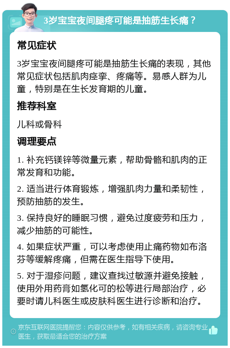 3岁宝宝夜间腿疼可能是抽筋生长痛？ 常见症状 3岁宝宝夜间腿疼可能是抽筋生长痛的表现，其他常见症状包括肌肉痉挛、疼痛等。易感人群为儿童，特别是在生长发育期的儿童。 推荐科室 儿科或骨科 调理要点 1. 补充钙镁锌等微量元素，帮助骨骼和肌肉的正常发育和功能。 2. 适当进行体育锻炼，增强肌肉力量和柔韧性，预防抽筋的发生。 3. 保持良好的睡眠习惯，避免过度疲劳和压力，减少抽筋的可能性。 4. 如果症状严重，可以考虑使用止痛药物如布洛芬等缓解疼痛，但需在医生指导下使用。 5. 对于湿疹问题，建议查找过敏源并避免接触，使用外用药膏如氢化可的松等进行局部治疗，必要时请儿科医生或皮肤科医生进行诊断和治疗。