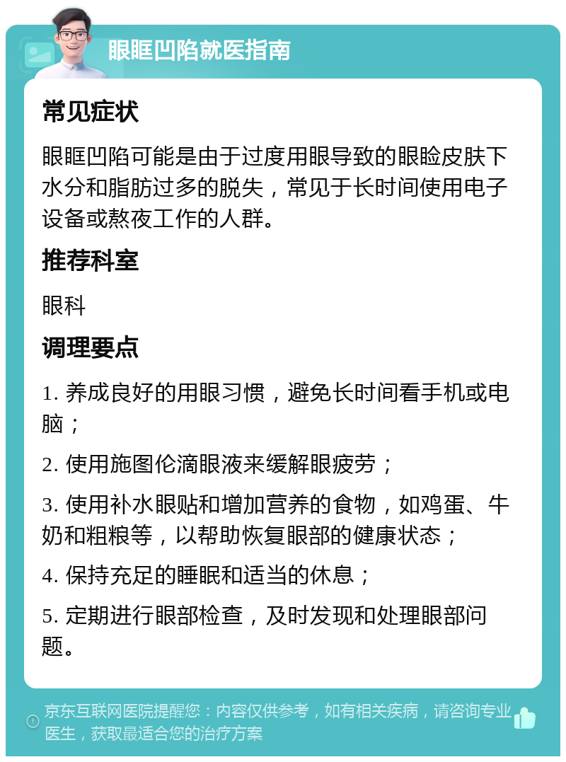 眼眶凹陷就医指南 常见症状 眼眶凹陷可能是由于过度用眼导致的眼睑皮肤下水分和脂肪过多的脱失，常见于长时间使用电子设备或熬夜工作的人群。 推荐科室 眼科 调理要点 1. 养成良好的用眼习惯，避免长时间看手机或电脑； 2. 使用施图伦滴眼液来缓解眼疲劳； 3. 使用补水眼贴和增加营养的食物，如鸡蛋、牛奶和粗粮等，以帮助恢复眼部的健康状态； 4. 保持充足的睡眠和适当的休息； 5. 定期进行眼部检查，及时发现和处理眼部问题。