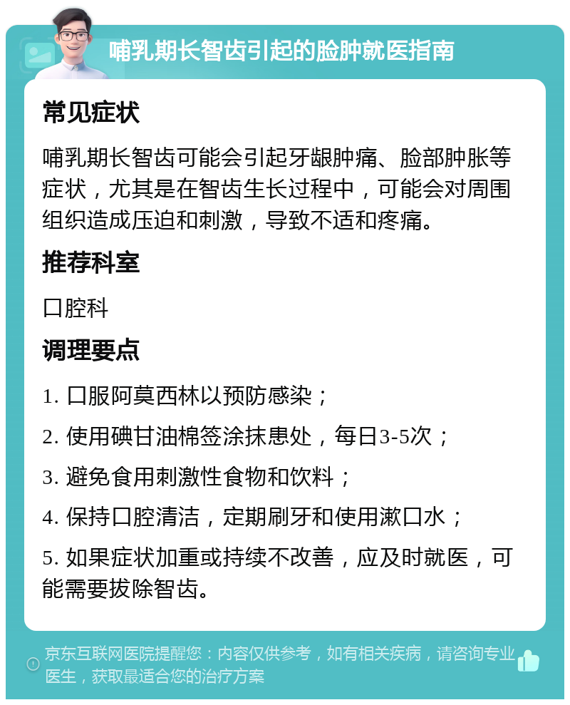 哺乳期长智齿引起的脸肿就医指南 常见症状 哺乳期长智齿可能会引起牙龈肿痛、脸部肿胀等症状，尤其是在智齿生长过程中，可能会对周围组织造成压迫和刺激，导致不适和疼痛。 推荐科室 口腔科 调理要点 1. 口服阿莫西林以预防感染； 2. 使用碘甘油棉签涂抹患处，每日3-5次； 3. 避免食用刺激性食物和饮料； 4. 保持口腔清洁，定期刷牙和使用漱口水； 5. 如果症状加重或持续不改善，应及时就医，可能需要拔除智齿。