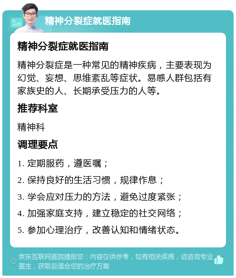 精神分裂症就医指南 精神分裂症就医指南 精神分裂症是一种常见的精神疾病，主要表现为幻觉、妄想、思维紊乱等症状。易感人群包括有家族史的人、长期承受压力的人等。 推荐科室 精神科 调理要点 1. 定期服药，遵医嘱； 2. 保持良好的生活习惯，规律作息； 3. 学会应对压力的方法，避免过度紧张； 4. 加强家庭支持，建立稳定的社交网络； 5. 参加心理治疗，改善认知和情绪状态。