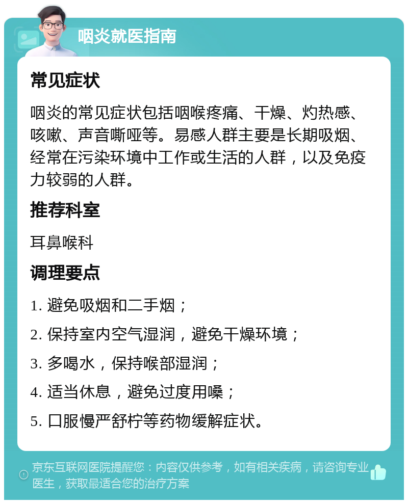 咽炎就医指南 常见症状 咽炎的常见症状包括咽喉疼痛、干燥、灼热感、咳嗽、声音嘶哑等。易感人群主要是长期吸烟、经常在污染环境中工作或生活的人群，以及免疫力较弱的人群。 推荐科室 耳鼻喉科 调理要点 1. 避免吸烟和二手烟； 2. 保持室内空气湿润，避免干燥环境； 3. 多喝水，保持喉部湿润； 4. 适当休息，避免过度用嗓； 5. 口服慢严舒柠等药物缓解症状。