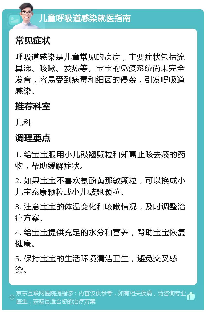 儿童呼吸道感染就医指南 常见症状 呼吸道感染是儿童常见的疾病，主要症状包括流鼻涕、咳嗽、发热等。宝宝的免疫系统尚未完全发育，容易受到病毒和细菌的侵袭，引发呼吸道感染。 推荐科室 儿科 调理要点 1. 给宝宝服用小儿豉翘颗粒和知葛止咳去痰的药物，帮助缓解症状。 2. 如果宝宝不喜欢氨酚黄那敏颗粒，可以换成小儿宝泰康颗粒或小儿豉翘颗粒。 3. 注意宝宝的体温变化和咳嗽情况，及时调整治疗方案。 4. 给宝宝提供充足的水分和营养，帮助宝宝恢复健康。 5. 保持宝宝的生活环境清洁卫生，避免交叉感染。