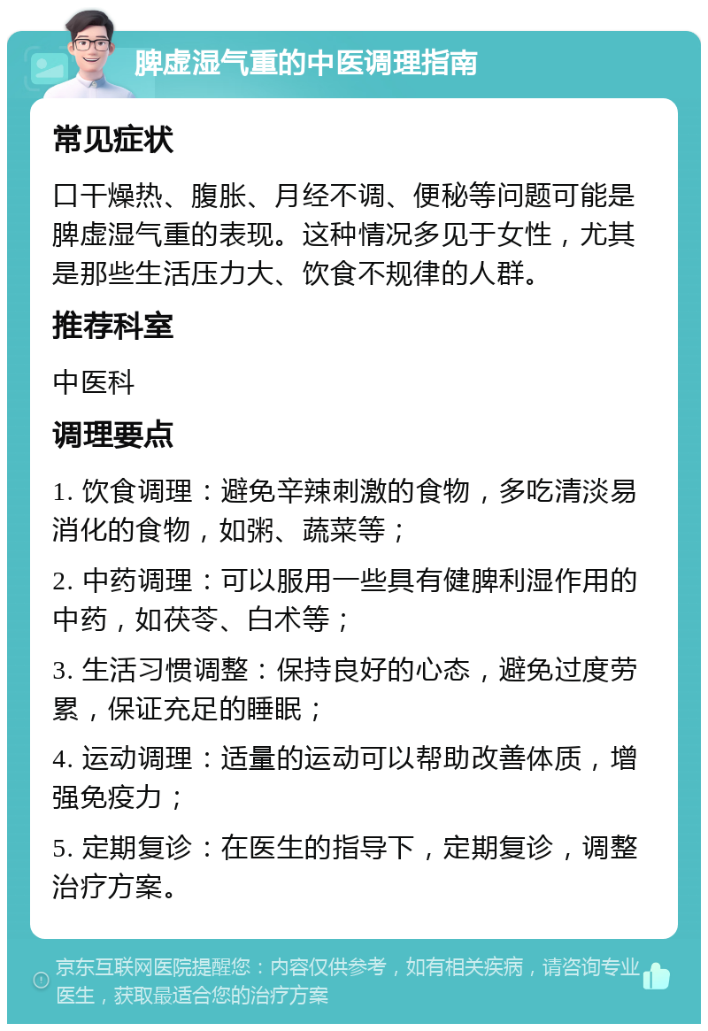 脾虚湿气重的中医调理指南 常见症状 口干燥热、腹胀、月经不调、便秘等问题可能是脾虚湿气重的表现。这种情况多见于女性，尤其是那些生活压力大、饮食不规律的人群。 推荐科室 中医科 调理要点 1. 饮食调理：避免辛辣刺激的食物，多吃清淡易消化的食物，如粥、蔬菜等； 2. 中药调理：可以服用一些具有健脾利湿作用的中药，如茯苓、白术等； 3. 生活习惯调整：保持良好的心态，避免过度劳累，保证充足的睡眠； 4. 运动调理：适量的运动可以帮助改善体质，增强免疫力； 5. 定期复诊：在医生的指导下，定期复诊，调整治疗方案。