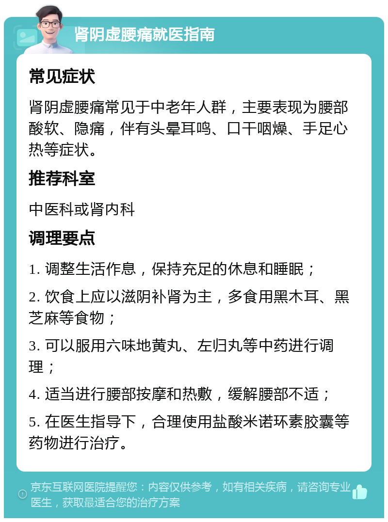 肾阴虚腰痛就医指南 常见症状 肾阴虚腰痛常见于中老年人群，主要表现为腰部酸软、隐痛，伴有头晕耳鸣、口干咽燥、手足心热等症状。 推荐科室 中医科或肾内科 调理要点 1. 调整生活作息，保持充足的休息和睡眠； 2. 饮食上应以滋阴补肾为主，多食用黑木耳、黑芝麻等食物； 3. 可以服用六味地黄丸、左归丸等中药进行调理； 4. 适当进行腰部按摩和热敷，缓解腰部不适； 5. 在医生指导下，合理使用盐酸米诺环素胶囊等药物进行治疗。