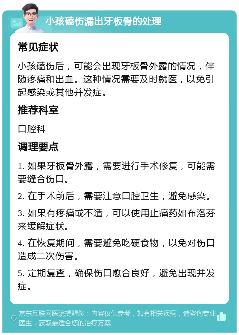 小孩磕伤漏出牙板骨的处理 常见症状 小孩磕伤后，可能会出现牙板骨外露的情况，伴随疼痛和出血。这种情况需要及时就医，以免引起感染或其他并发症。 推荐科室 口腔科 调理要点 1. 如果牙板骨外露，需要进行手术修复，可能需要缝合伤口。 2. 在手术前后，需要注意口腔卫生，避免感染。 3. 如果有疼痛或不适，可以使用止痛药如布洛芬来缓解症状。 4. 在恢复期间，需要避免吃硬食物，以免对伤口造成二次伤害。 5. 定期复查，确保伤口愈合良好，避免出现并发症。