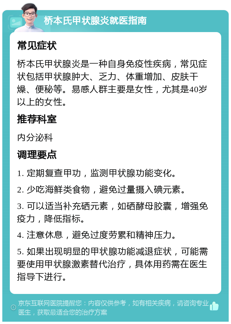 桥本氏甲状腺炎就医指南 常见症状 桥本氏甲状腺炎是一种自身免疫性疾病，常见症状包括甲状腺肿大、乏力、体重增加、皮肤干燥、便秘等。易感人群主要是女性，尤其是40岁以上的女性。 推荐科室 内分泌科 调理要点 1. 定期复查甲功，监测甲状腺功能变化。 2. 少吃海鲜类食物，避免过量摄入碘元素。 3. 可以适当补充硒元素，如硒酵母胶囊，增强免疫力，降低指标。 4. 注意休息，避免过度劳累和精神压力。 5. 如果出现明显的甲状腺功能减退症状，可能需要使用甲状腺激素替代治疗，具体用药需在医生指导下进行。