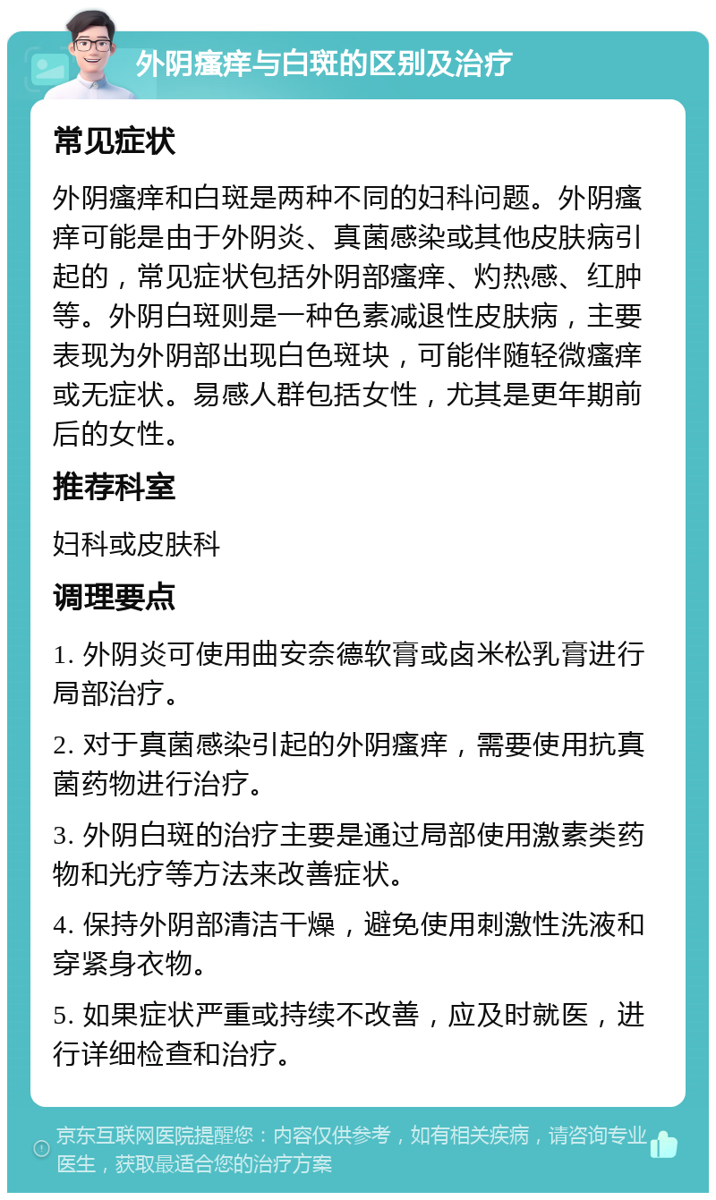 外阴瘙痒与白斑的区别及治疗 常见症状 外阴瘙痒和白斑是两种不同的妇科问题。外阴瘙痒可能是由于外阴炎、真菌感染或其他皮肤病引起的，常见症状包括外阴部瘙痒、灼热感、红肿等。外阴白斑则是一种色素减退性皮肤病，主要表现为外阴部出现白色斑块，可能伴随轻微瘙痒或无症状。易感人群包括女性，尤其是更年期前后的女性。 推荐科室 妇科或皮肤科 调理要点 1. 外阴炎可使用曲安奈德软膏或卤米松乳膏进行局部治疗。 2. 对于真菌感染引起的外阴瘙痒，需要使用抗真菌药物进行治疗。 3. 外阴白斑的治疗主要是通过局部使用激素类药物和光疗等方法来改善症状。 4. 保持外阴部清洁干燥，避免使用刺激性洗液和穿紧身衣物。 5. 如果症状严重或持续不改善，应及时就医，进行详细检查和治疗。