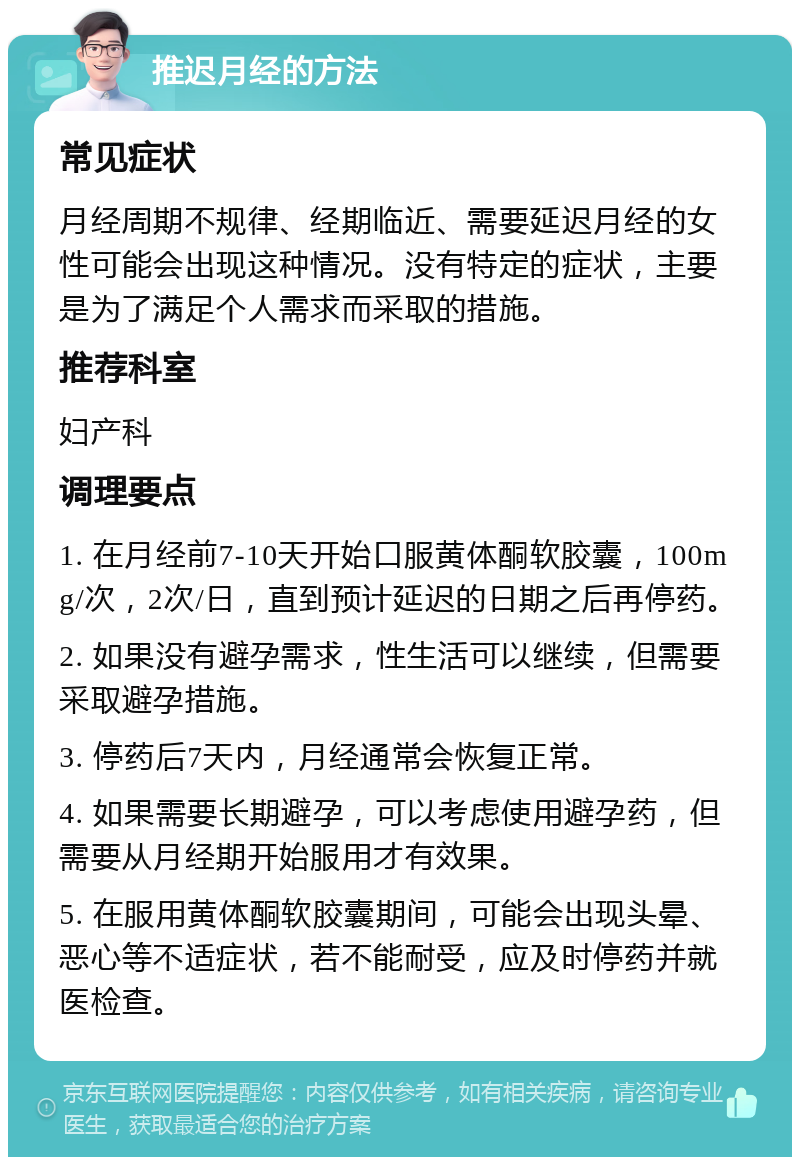 推迟月经的方法 常见症状 月经周期不规律、经期临近、需要延迟月经的女性可能会出现这种情况。没有特定的症状，主要是为了满足个人需求而采取的措施。 推荐科室 妇产科 调理要点 1. 在月经前7-10天开始口服黄体酮软胶囊，100mg/次，2次/日，直到预计延迟的日期之后再停药。 2. 如果没有避孕需求，性生活可以继续，但需要采取避孕措施。 3. 停药后7天内，月经通常会恢复正常。 4. 如果需要长期避孕，可以考虑使用避孕药，但需要从月经期开始服用才有效果。 5. 在服用黄体酮软胶囊期间，可能会出现头晕、恶心等不适症状，若不能耐受，应及时停药并就医检查。