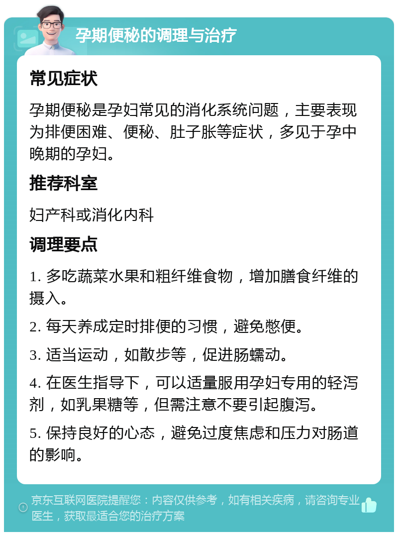 孕期便秘的调理与治疗 常见症状 孕期便秘是孕妇常见的消化系统问题，主要表现为排便困难、便秘、肚子胀等症状，多见于孕中晚期的孕妇。 推荐科室 妇产科或消化内科 调理要点 1. 多吃蔬菜水果和粗纤维食物，增加膳食纤维的摄入。 2. 每天养成定时排便的习惯，避免憋便。 3. 适当运动，如散步等，促进肠蠕动。 4. 在医生指导下，可以适量服用孕妇专用的轻泻剂，如乳果糖等，但需注意不要引起腹泻。 5. 保持良好的心态，避免过度焦虑和压力对肠道的影响。