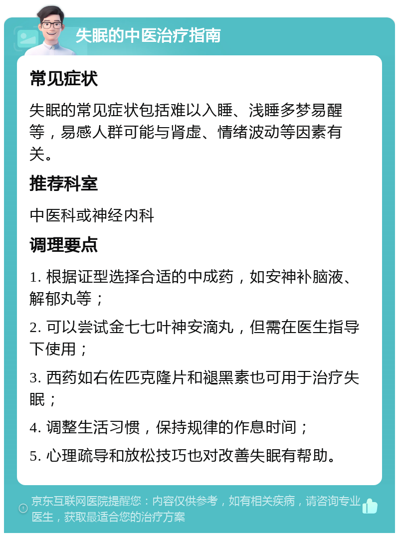 失眠的中医治疗指南 常见症状 失眠的常见症状包括难以入睡、浅睡多梦易醒等，易感人群可能与肾虚、情绪波动等因素有关。 推荐科室 中医科或神经内科 调理要点 1. 根据证型选择合适的中成药，如安神补脑液、解郁丸等； 2. 可以尝试金七七叶神安滴丸，但需在医生指导下使用； 3. 西药如右佐匹克隆片和褪黑素也可用于治疗失眠； 4. 调整生活习惯，保持规律的作息时间； 5. 心理疏导和放松技巧也对改善失眠有帮助。