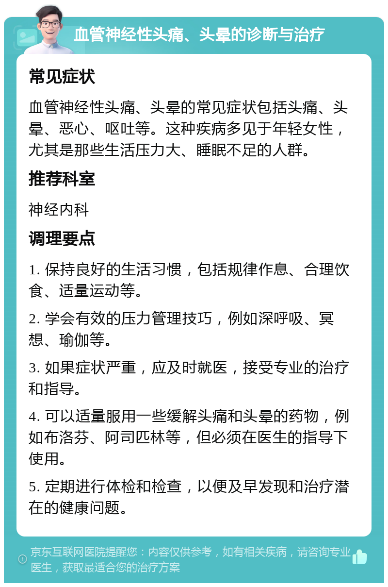 血管神经性头痛、头晕的诊断与治疗 常见症状 血管神经性头痛、头晕的常见症状包括头痛、头晕、恶心、呕吐等。这种疾病多见于年轻女性，尤其是那些生活压力大、睡眠不足的人群。 推荐科室 神经内科 调理要点 1. 保持良好的生活习惯，包括规律作息、合理饮食、适量运动等。 2. 学会有效的压力管理技巧，例如深呼吸、冥想、瑜伽等。 3. 如果症状严重，应及时就医，接受专业的治疗和指导。 4. 可以适量服用一些缓解头痛和头晕的药物，例如布洛芬、阿司匹林等，但必须在医生的指导下使用。 5. 定期进行体检和检查，以便及早发现和治疗潜在的健康问题。