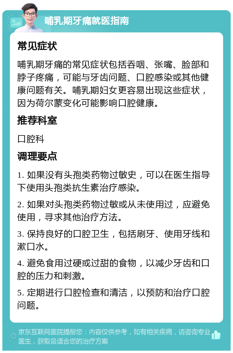 哺乳期牙痛就医指南 常见症状 哺乳期牙痛的常见症状包括吞咽、张嘴、脸部和脖子疼痛，可能与牙齿问题、口腔感染或其他健康问题有关。哺乳期妇女更容易出现这些症状，因为荷尔蒙变化可能影响口腔健康。 推荐科室 口腔科 调理要点 1. 如果没有头孢类药物过敏史，可以在医生指导下使用头孢类抗生素治疗感染。 2. 如果对头孢类药物过敏或从未使用过，应避免使用，寻求其他治疗方法。 3. 保持良好的口腔卫生，包括刷牙、使用牙线和漱口水。 4. 避免食用过硬或过甜的食物，以减少牙齿和口腔的压力和刺激。 5. 定期进行口腔检查和清洁，以预防和治疗口腔问题。