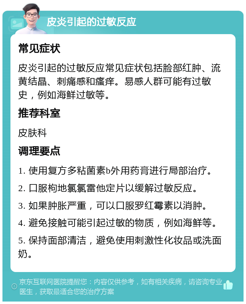 皮炎引起的过敏反应 常见症状 皮炎引起的过敏反应常见症状包括脸部红肿、流黄结晶、刺痛感和瘙痒。易感人群可能有过敏史，例如海鲜过敏等。 推荐科室 皮肤科 调理要点 1. 使用复方多粘菌素b外用药膏进行局部治疗。 2. 口服枸地氯氯雷他定片以缓解过敏反应。 3. 如果肿胀严重，可以口服罗红霉素以消肿。 4. 避免接触可能引起过敏的物质，例如海鲜等。 5. 保持面部清洁，避免使用刺激性化妆品或洗面奶。