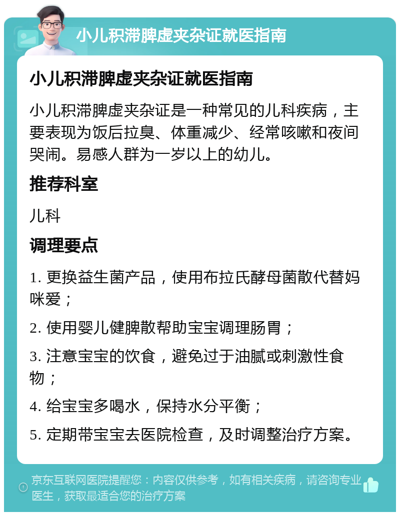 小儿积滞脾虚夹杂证就医指南 小儿积滞脾虚夹杂证就医指南 小儿积滞脾虚夹杂证是一种常见的儿科疾病，主要表现为饭后拉臭、体重减少、经常咳嗽和夜间哭闹。易感人群为一岁以上的幼儿。 推荐科室 儿科 调理要点 1. 更换益生菌产品，使用布拉氏酵母菌散代替妈咪爱； 2. 使用婴儿健脾散帮助宝宝调理肠胃； 3. 注意宝宝的饮食，避免过于油腻或刺激性食物； 4. 给宝宝多喝水，保持水分平衡； 5. 定期带宝宝去医院检查，及时调整治疗方案。