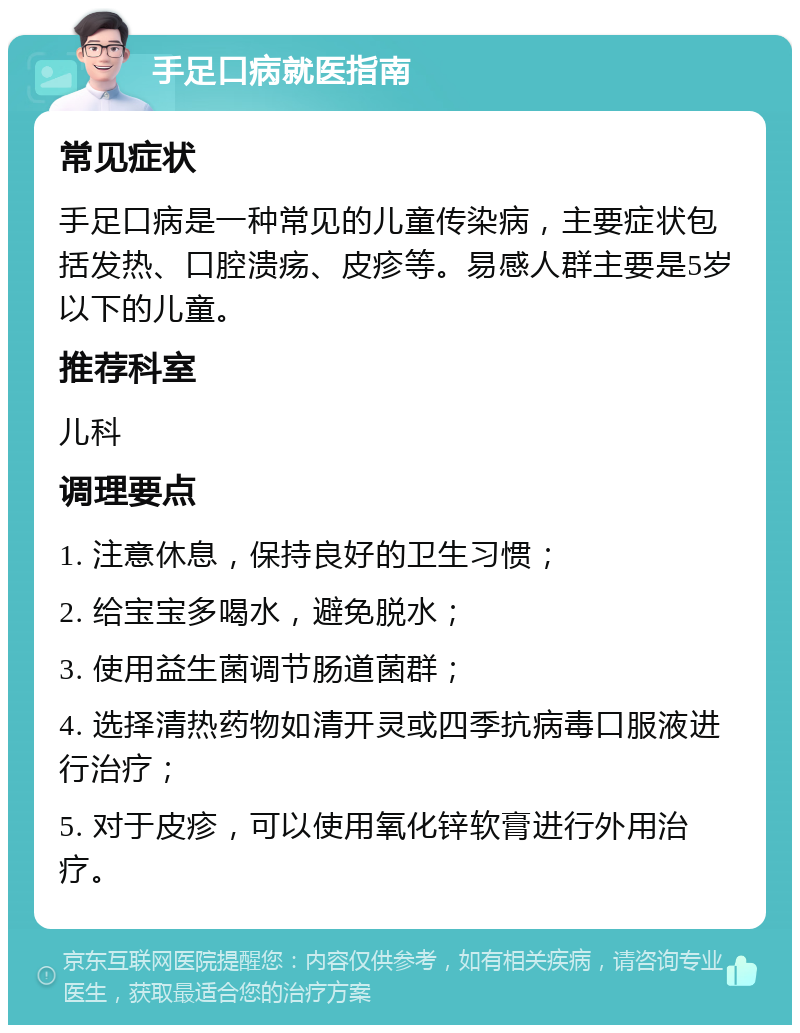 手足口病就医指南 常见症状 手足口病是一种常见的儿童传染病，主要症状包括发热、口腔溃疡、皮疹等。易感人群主要是5岁以下的儿童。 推荐科室 儿科 调理要点 1. 注意休息，保持良好的卫生习惯； 2. 给宝宝多喝水，避免脱水； 3. 使用益生菌调节肠道菌群； 4. 选择清热药物如清开灵或四季抗病毒口服液进行治疗； 5. 对于皮疹，可以使用氧化锌软膏进行外用治疗。