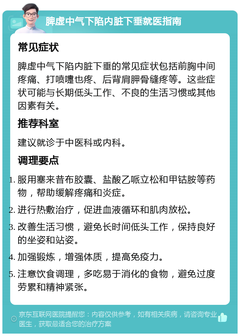 脾虚中气下陷内脏下垂就医指南 常见症状 脾虚中气下陷内脏下垂的常见症状包括前胸中间疼痛、打喷嚏也疼、后背肩胛骨缝疼等。这些症状可能与长期低头工作、不良的生活习惯或其他因素有关。 推荐科室 建议就诊于中医科或内科。 调理要点 服用塞来昔布胶囊、盐酸乙哌立松和甲钴胺等药物，帮助缓解疼痛和炎症。 进行热敷治疗，促进血液循环和肌肉放松。 改善生活习惯，避免长时间低头工作，保持良好的坐姿和站姿。 加强锻炼，增强体质，提高免疫力。 注意饮食调理，多吃易于消化的食物，避免过度劳累和精神紧张。