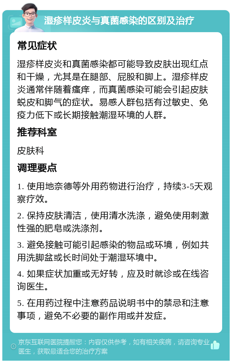 湿疹样皮炎与真菌感染的区别及治疗 常见症状 湿疹样皮炎和真菌感染都可能导致皮肤出现红点和干燥，尤其是在腿部、屁股和脚上。湿疹样皮炎通常伴随着瘙痒，而真菌感染可能会引起皮肤蜕皮和脚气的症状。易感人群包括有过敏史、免疫力低下或长期接触潮湿环境的人群。 推荐科室 皮肤科 调理要点 1. 使用地奈德等外用药物进行治疗，持续3-5天观察疗效。 2. 保持皮肤清洁，使用清水洗涤，避免使用刺激性强的肥皂或洗涤剂。 3. 避免接触可能引起感染的物品或环境，例如共用洗脚盆或长时间处于潮湿环境中。 4. 如果症状加重或无好转，应及时就诊或在线咨询医生。 5. 在用药过程中注意药品说明书中的禁忌和注意事项，避免不必要的副作用或并发症。