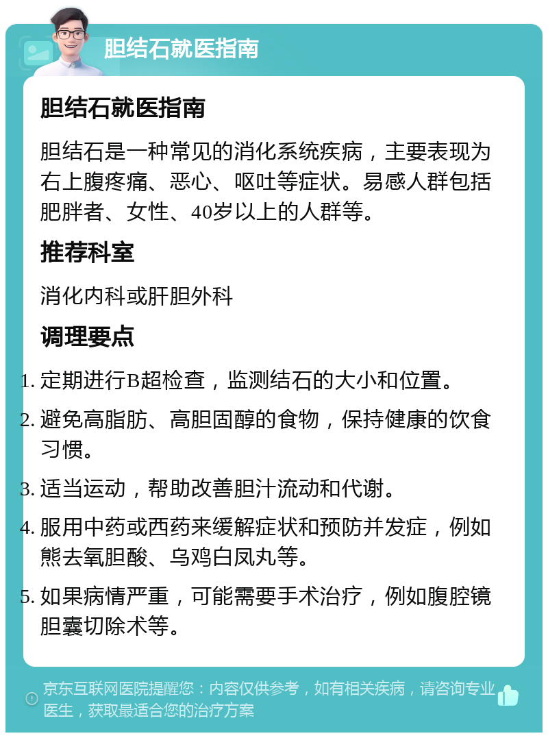 胆结石就医指南 胆结石就医指南 胆结石是一种常见的消化系统疾病，主要表现为右上腹疼痛、恶心、呕吐等症状。易感人群包括肥胖者、女性、40岁以上的人群等。 推荐科室 消化内科或肝胆外科 调理要点 定期进行B超检查，监测结石的大小和位置。 避免高脂肪、高胆固醇的食物，保持健康的饮食习惯。 适当运动，帮助改善胆汁流动和代谢。 服用中药或西药来缓解症状和预防并发症，例如熊去氧胆酸、乌鸡白凤丸等。 如果病情严重，可能需要手术治疗，例如腹腔镜胆囊切除术等。