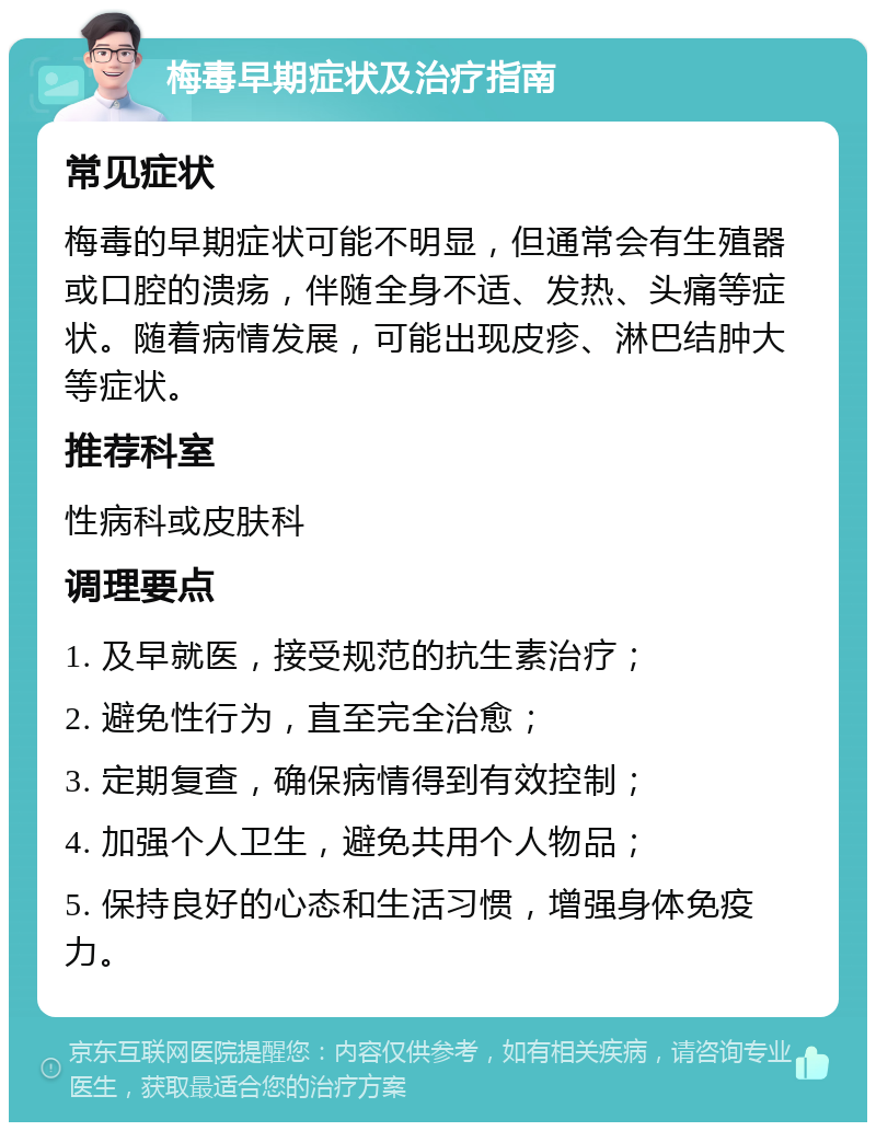 梅毒早期症状及治疗指南 常见症状 梅毒的早期症状可能不明显，但通常会有生殖器或口腔的溃疡，伴随全身不适、发热、头痛等症状。随着病情发展，可能出现皮疹、淋巴结肿大等症状。 推荐科室 性病科或皮肤科 调理要点 1. 及早就医，接受规范的抗生素治疗； 2. 避免性行为，直至完全治愈； 3. 定期复查，确保病情得到有效控制； 4. 加强个人卫生，避免共用个人物品； 5. 保持良好的心态和生活习惯，增强身体免疫力。