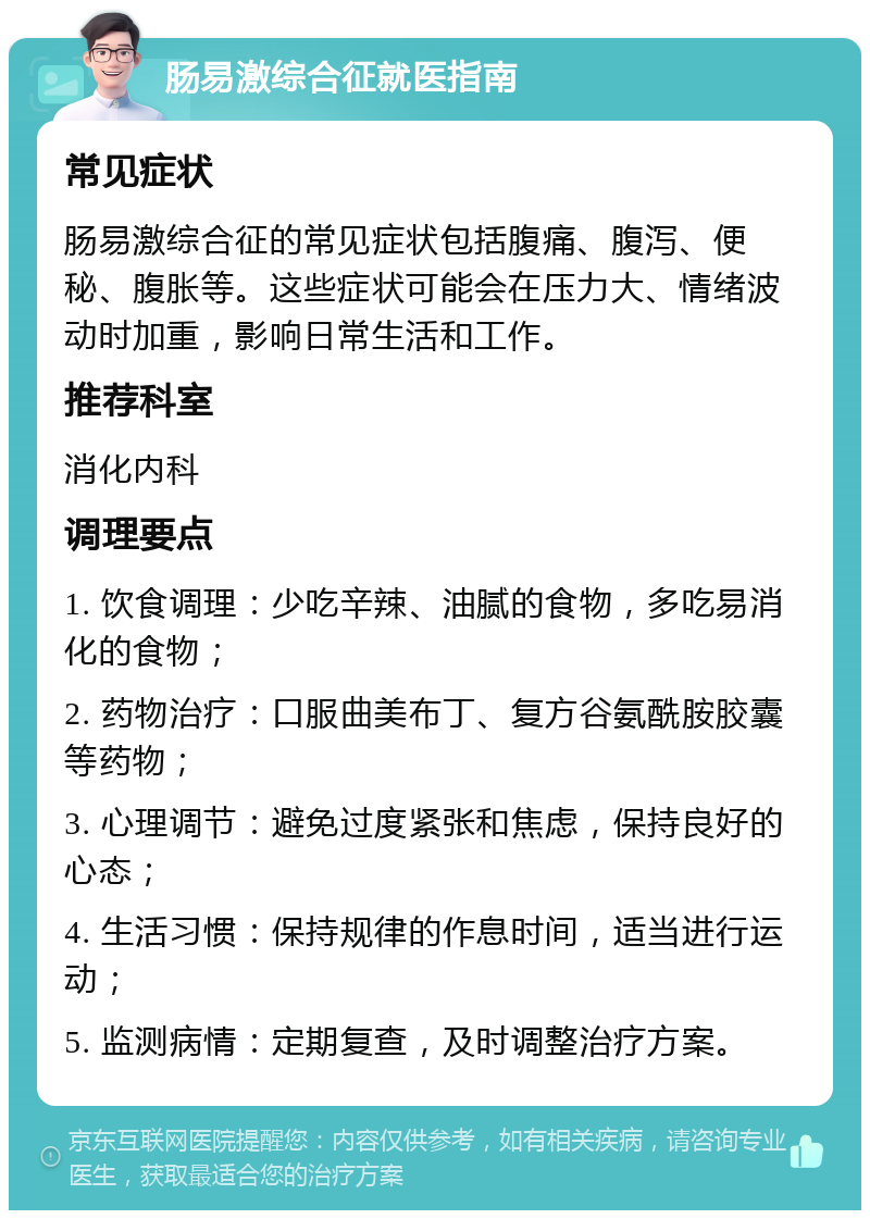 肠易激综合征就医指南 常见症状 肠易激综合征的常见症状包括腹痛、腹泻、便秘、腹胀等。这些症状可能会在压力大、情绪波动时加重，影响日常生活和工作。 推荐科室 消化内科 调理要点 1. 饮食调理：少吃辛辣、油腻的食物，多吃易消化的食物； 2. 药物治疗：口服曲美布丁、复方谷氨酰胺胶囊等药物； 3. 心理调节：避免过度紧张和焦虑，保持良好的心态； 4. 生活习惯：保持规律的作息时间，适当进行运动； 5. 监测病情：定期复查，及时调整治疗方案。