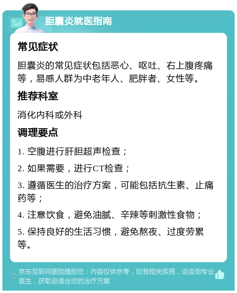 胆囊炎就医指南 常见症状 胆囊炎的常见症状包括恶心、呕吐、右上腹疼痛等，易感人群为中老年人、肥胖者、女性等。 推荐科室 消化内科或外科 调理要点 1. 空腹进行肝胆超声检查； 2. 如果需要，进行CT检查； 3. 遵循医生的治疗方案，可能包括抗生素、止痛药等； 4. 注意饮食，避免油腻、辛辣等刺激性食物； 5. 保持良好的生活习惯，避免熬夜、过度劳累等。