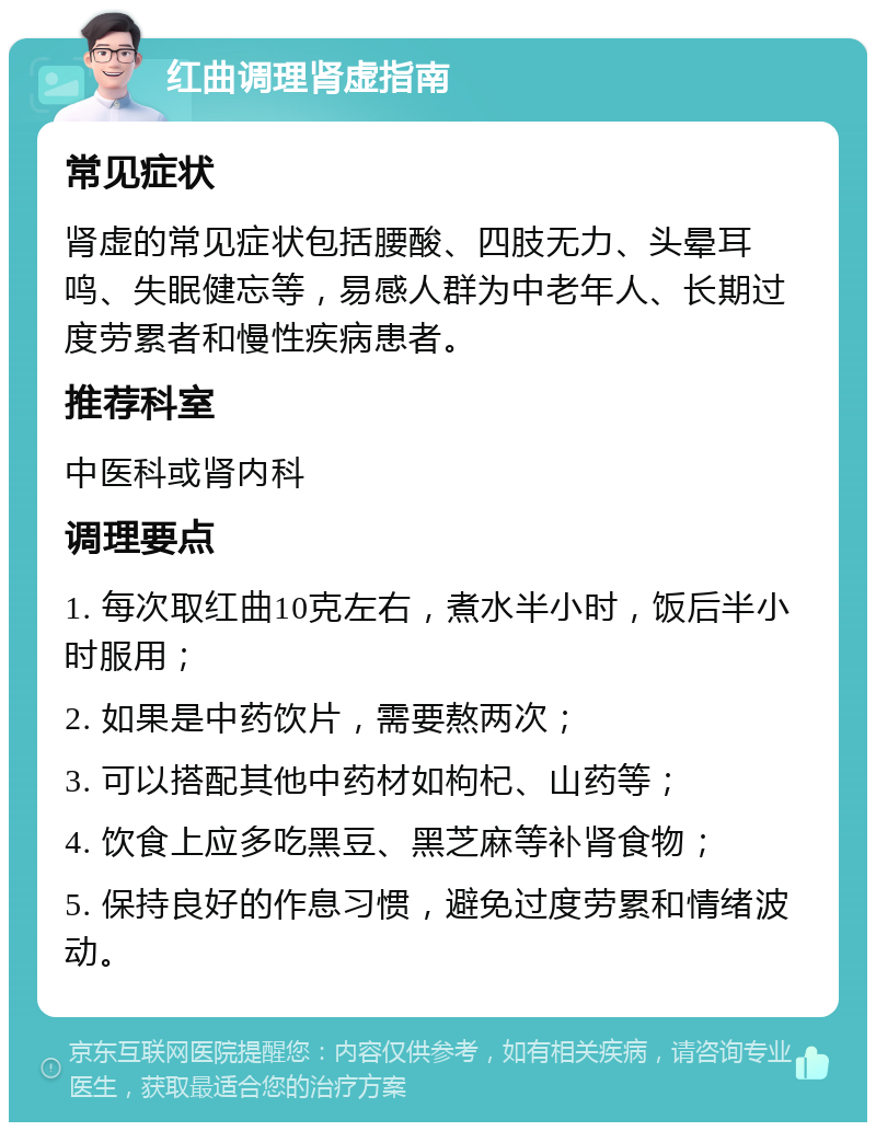 红曲调理肾虚指南 常见症状 肾虚的常见症状包括腰酸、四肢无力、头晕耳鸣、失眠健忘等，易感人群为中老年人、长期过度劳累者和慢性疾病患者。 推荐科室 中医科或肾内科 调理要点 1. 每次取红曲10克左右，煮水半小时，饭后半小时服用； 2. 如果是中药饮片，需要熬两次； 3. 可以搭配其他中药材如枸杞、山药等； 4. 饮食上应多吃黑豆、黑芝麻等补肾食物； 5. 保持良好的作息习惯，避免过度劳累和情绪波动。