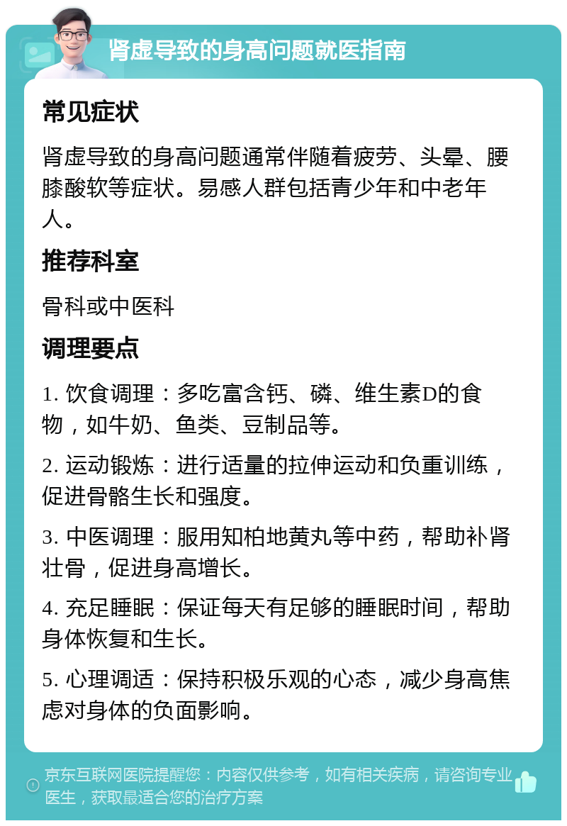 肾虚导致的身高问题就医指南 常见症状 肾虚导致的身高问题通常伴随着疲劳、头晕、腰膝酸软等症状。易感人群包括青少年和中老年人。 推荐科室 骨科或中医科 调理要点 1. 饮食调理：多吃富含钙、磷、维生素D的食物，如牛奶、鱼类、豆制品等。 2. 运动锻炼：进行适量的拉伸运动和负重训练，促进骨骼生长和强度。 3. 中医调理：服用知柏地黄丸等中药，帮助补肾壮骨，促进身高增长。 4. 充足睡眠：保证每天有足够的睡眠时间，帮助身体恢复和生长。 5. 心理调适：保持积极乐观的心态，减少身高焦虑对身体的负面影响。