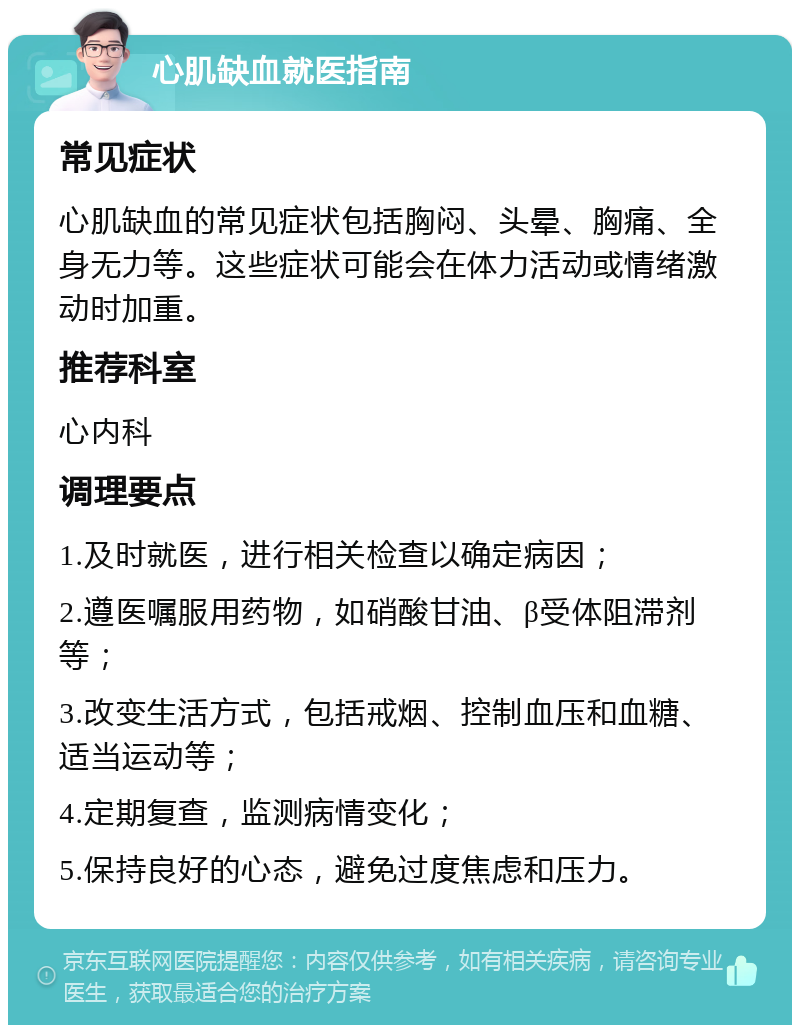 心肌缺血就医指南 常见症状 心肌缺血的常见症状包括胸闷、头晕、胸痛、全身无力等。这些症状可能会在体力活动或情绪激动时加重。 推荐科室 心内科 调理要点 1.及时就医，进行相关检查以确定病因； 2.遵医嘱服用药物，如硝酸甘油、β受体阻滞剂等； 3.改变生活方式，包括戒烟、控制血压和血糖、适当运动等； 4.定期复查，监测病情变化； 5.保持良好的心态，避免过度焦虑和压力。