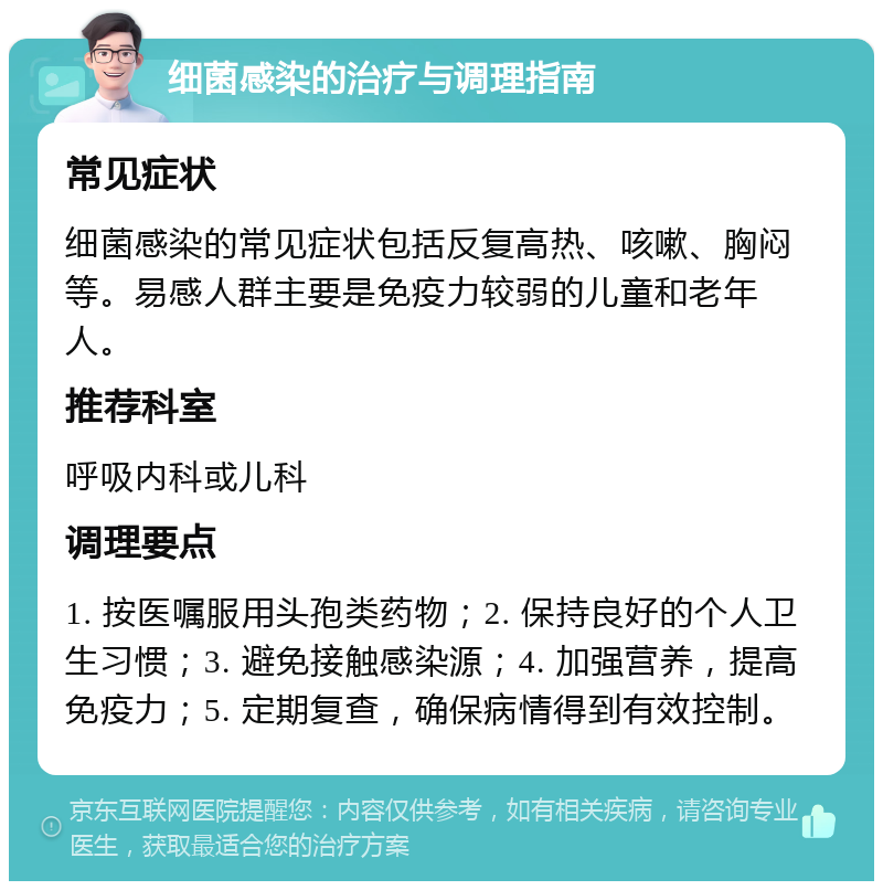 细菌感染的治疗与调理指南 常见症状 细菌感染的常见症状包括反复高热、咳嗽、胸闷等。易感人群主要是免疫力较弱的儿童和老年人。 推荐科室 呼吸内科或儿科 调理要点 1. 按医嘱服用头孢类药物；2. 保持良好的个人卫生习惯；3. 避免接触感染源；4. 加强营养，提高免疫力；5. 定期复查，确保病情得到有效控制。