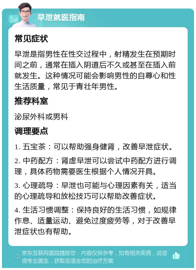 早泄就医指南 常见症状 早泄是指男性在性交过程中，射精发生在预期时间之前，通常在插入阴道后不久或甚至在插入前就发生。这种情况可能会影响男性的自尊心和性生活质量，常见于青壮年男性。 推荐科室 泌尿外科或男科 调理要点 1. 五宝茶：可以帮助强身健肾，改善早泄症状。 2. 中药配方：肾虚早泄可以尝试中药配方进行调理，具体药物需要医生根据个人情况开具。 3. 心理疏导：早泄也可能与心理因素有关，适当的心理疏导和放松技巧可以帮助改善症状。 4. 生活习惯调整：保持良好的生活习惯，如规律作息、适量运动、避免过度疲劳等，对于改善早泄症状也有帮助。