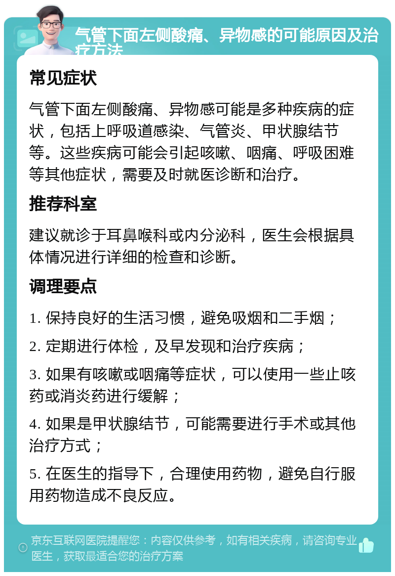 气管下面左侧酸痛、异物感的可能原因及治疗方法 常见症状 气管下面左侧酸痛、异物感可能是多种疾病的症状，包括上呼吸道感染、气管炎、甲状腺结节等。这些疾病可能会引起咳嗽、咽痛、呼吸困难等其他症状，需要及时就医诊断和治疗。 推荐科室 建议就诊于耳鼻喉科或内分泌科，医生会根据具体情况进行详细的检查和诊断。 调理要点 1. 保持良好的生活习惯，避免吸烟和二手烟； 2. 定期进行体检，及早发现和治疗疾病； 3. 如果有咳嗽或咽痛等症状，可以使用一些止咳药或消炎药进行缓解； 4. 如果是甲状腺结节，可能需要进行手术或其他治疗方式； 5. 在医生的指导下，合理使用药物，避免自行服用药物造成不良反应。