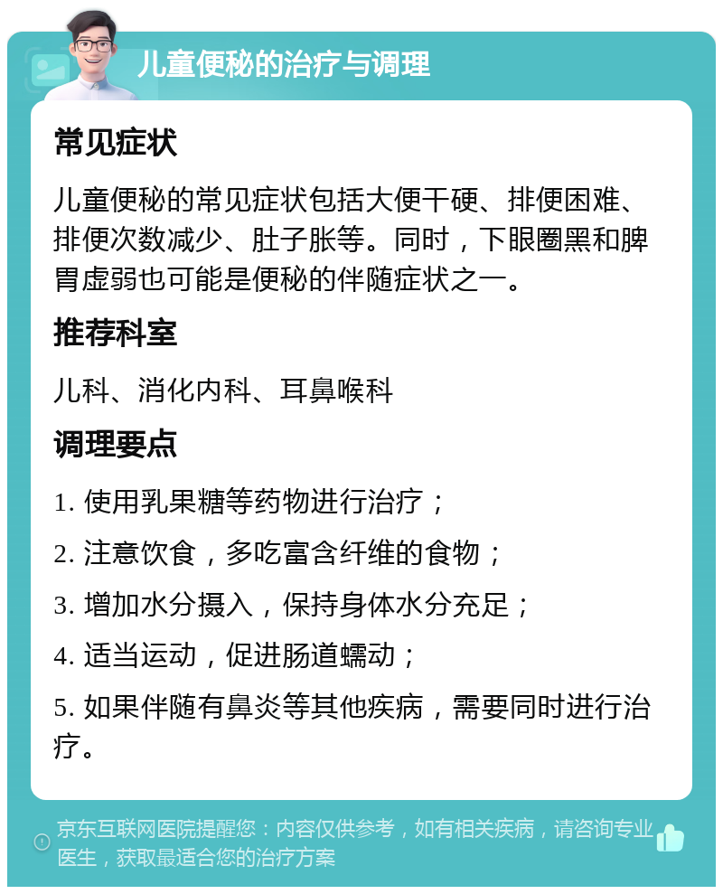 儿童便秘的治疗与调理 常见症状 儿童便秘的常见症状包括大便干硬、排便困难、排便次数减少、肚子胀等。同时，下眼圈黑和脾胃虚弱也可能是便秘的伴随症状之一。 推荐科室 儿科、消化内科、耳鼻喉科 调理要点 1. 使用乳果糖等药物进行治疗； 2. 注意饮食，多吃富含纤维的食物； 3. 增加水分摄入，保持身体水分充足； 4. 适当运动，促进肠道蠕动； 5. 如果伴随有鼻炎等其他疾病，需要同时进行治疗。