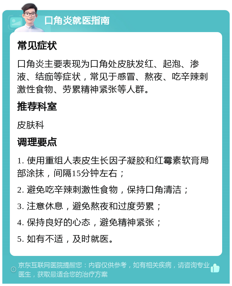 口角炎就医指南 常见症状 口角炎主要表现为口角处皮肤发红、起泡、渗液、结痂等症状，常见于感冒、熬夜、吃辛辣刺激性食物、劳累精神紧张等人群。 推荐科室 皮肤科 调理要点 1. 使用重组人表皮生长因子凝胶和红霉素软膏局部涂抹，间隔15分钟左右； 2. 避免吃辛辣刺激性食物，保持口角清洁； 3. 注意休息，避免熬夜和过度劳累； 4. 保持良好的心态，避免精神紧张； 5. 如有不适，及时就医。