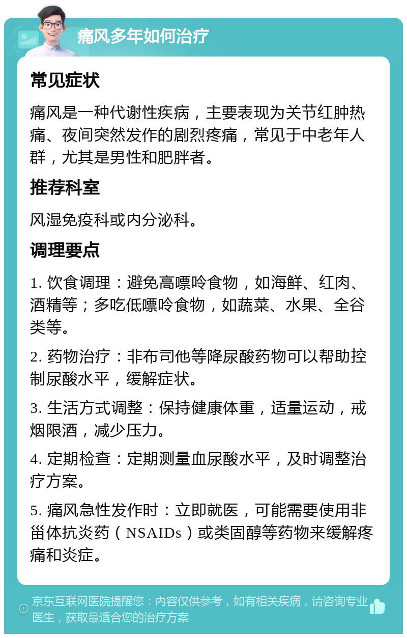 痛风多年如何治疗 常见症状 痛风是一种代谢性疾病，主要表现为关节红肿热痛、夜间突然发作的剧烈疼痛，常见于中老年人群，尤其是男性和肥胖者。 推荐科室 风湿免疫科或内分泌科。 调理要点 1. 饮食调理：避免高嘌呤食物，如海鲜、红肉、酒精等；多吃低嘌呤食物，如蔬菜、水果、全谷类等。 2. 药物治疗：非布司他等降尿酸药物可以帮助控制尿酸水平，缓解症状。 3. 生活方式调整：保持健康体重，适量运动，戒烟限酒，减少压力。 4. 定期检查：定期测量血尿酸水平，及时调整治疗方案。 5. 痛风急性发作时：立即就医，可能需要使用非甾体抗炎药（NSAIDs）或类固醇等药物来缓解疼痛和炎症。