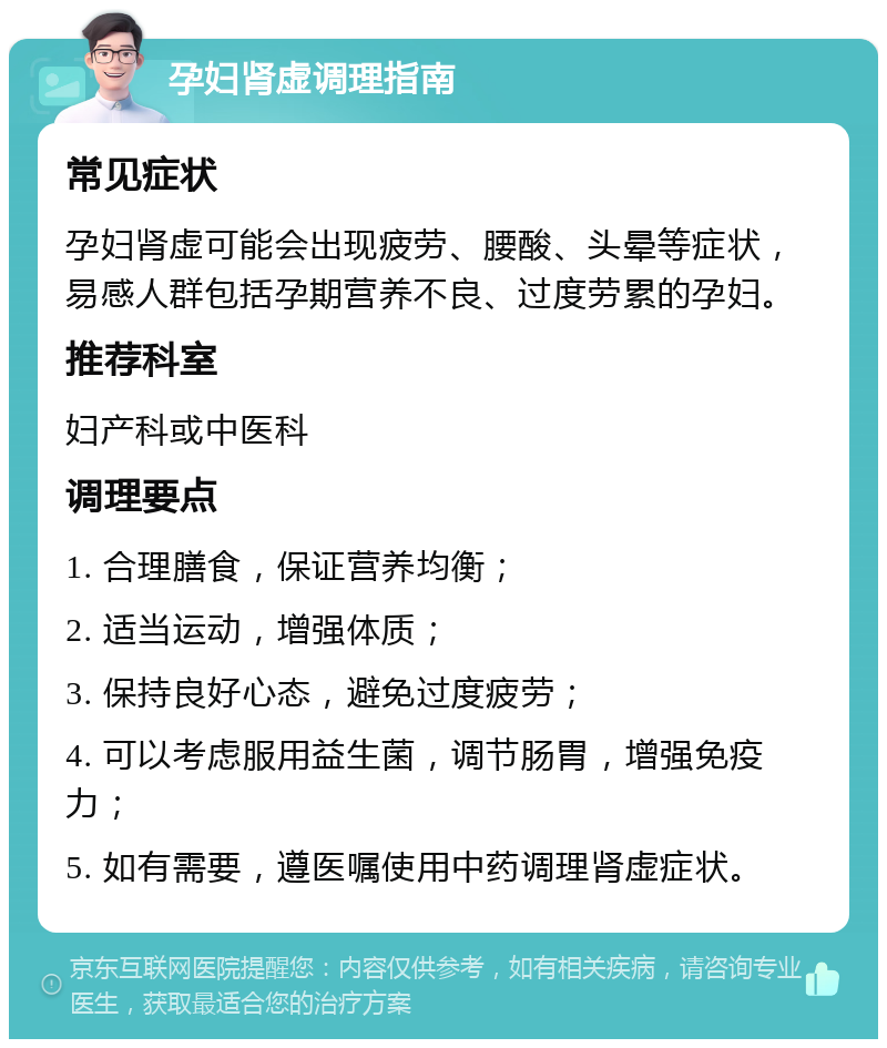 孕妇肾虚调理指南 常见症状 孕妇肾虚可能会出现疲劳、腰酸、头晕等症状，易感人群包括孕期营养不良、过度劳累的孕妇。 推荐科室 妇产科或中医科 调理要点 1. 合理膳食，保证营养均衡； 2. 适当运动，增强体质； 3. 保持良好心态，避免过度疲劳； 4. 可以考虑服用益生菌，调节肠胃，增强免疫力； 5. 如有需要，遵医嘱使用中药调理肾虚症状。