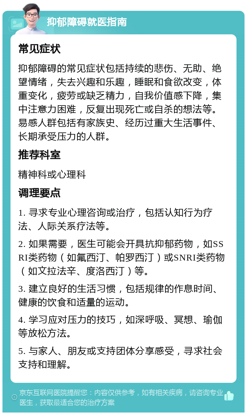 抑郁障碍就医指南 常见症状 抑郁障碍的常见症状包括持续的悲伤、无助、绝望情绪，失去兴趣和乐趣，睡眠和食欲改变，体重变化，疲劳或缺乏精力，自我价值感下降，集中注意力困难，反复出现死亡或自杀的想法等。易感人群包括有家族史、经历过重大生活事件、长期承受压力的人群。 推荐科室 精神科或心理科 调理要点 1. 寻求专业心理咨询或治疗，包括认知行为疗法、人际关系疗法等。 2. 如果需要，医生可能会开具抗抑郁药物，如SSRI类药物（如氟西汀、帕罗西汀）或SNRI类药物（如文拉法辛、度洛西汀）等。 3. 建立良好的生活习惯，包括规律的作息时间、健康的饮食和适量的运动。 4. 学习应对压力的技巧，如深呼吸、冥想、瑜伽等放松方法。 5. 与家人、朋友或支持团体分享感受，寻求社会支持和理解。