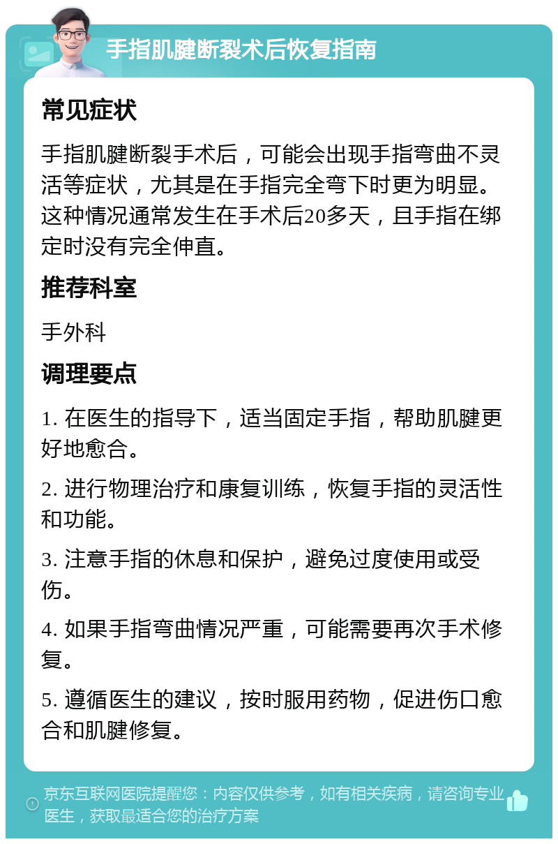 手指肌腱断裂术后恢复指南 常见症状 手指肌腱断裂手术后，可能会出现手指弯曲不灵活等症状，尤其是在手指完全弯下时更为明显。这种情况通常发生在手术后20多天，且手指在绑定时没有完全伸直。 推荐科室 手外科 调理要点 1. 在医生的指导下，适当固定手指，帮助肌腱更好地愈合。 2. 进行物理治疗和康复训练，恢复手指的灵活性和功能。 3. 注意手指的休息和保护，避免过度使用或受伤。 4. 如果手指弯曲情况严重，可能需要再次手术修复。 5. 遵循医生的建议，按时服用药物，促进伤口愈合和肌腱修复。