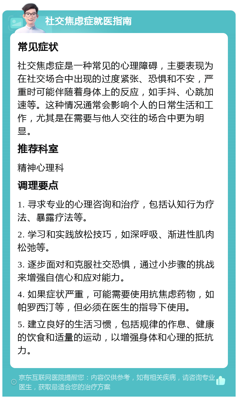 社交焦虑症就医指南 常见症状 社交焦虑症是一种常见的心理障碍，主要表现为在社交场合中出现的过度紧张、恐惧和不安，严重时可能伴随着身体上的反应，如手抖、心跳加速等。这种情况通常会影响个人的日常生活和工作，尤其是在需要与他人交往的场合中更为明显。 推荐科室 精神心理科 调理要点 1. 寻求专业的心理咨询和治疗，包括认知行为疗法、暴露疗法等。 2. 学习和实践放松技巧，如深呼吸、渐进性肌肉松弛等。 3. 逐步面对和克服社交恐惧，通过小步骤的挑战来增强自信心和应对能力。 4. 如果症状严重，可能需要使用抗焦虑药物，如帕罗西汀等，但必须在医生的指导下使用。 5. 建立良好的生活习惯，包括规律的作息、健康的饮食和适量的运动，以增强身体和心理的抵抗力。