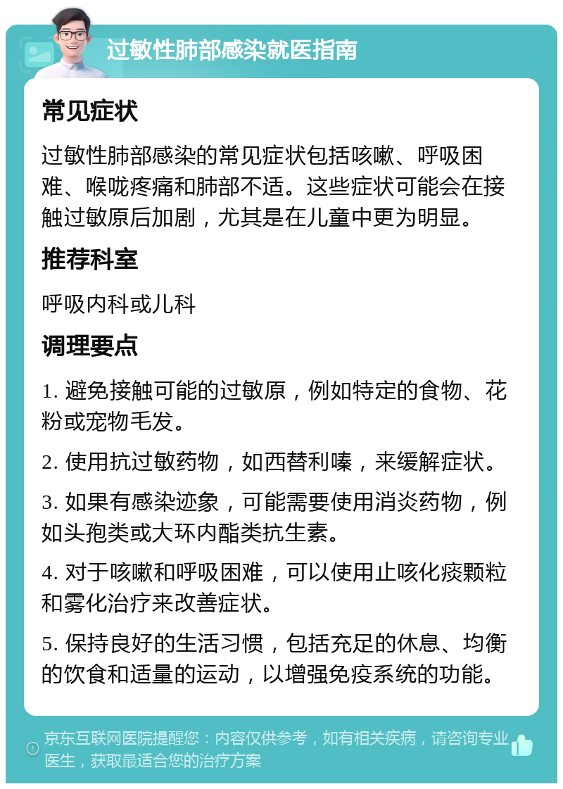 过敏性肺部感染就医指南 常见症状 过敏性肺部感染的常见症状包括咳嗽、呼吸困难、喉咙疼痛和肺部不适。这些症状可能会在接触过敏原后加剧，尤其是在儿童中更为明显。 推荐科室 呼吸内科或儿科 调理要点 1. 避免接触可能的过敏原，例如特定的食物、花粉或宠物毛发。 2. 使用抗过敏药物，如西替利嗪，来缓解症状。 3. 如果有感染迹象，可能需要使用消炎药物，例如头孢类或大环内酯类抗生素。 4. 对于咳嗽和呼吸困难，可以使用止咳化痰颗粒和雾化治疗来改善症状。 5. 保持良好的生活习惯，包括充足的休息、均衡的饮食和适量的运动，以增强免疫系统的功能。