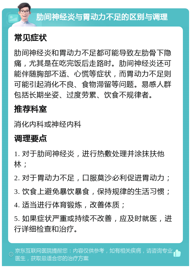 肋间神经炎与胃动力不足的区别与调理 常见症状 肋间神经炎和胃动力不足都可能导致左肋骨下隐痛，尤其是在吃完饭后走路时。肋间神经炎还可能伴随胸部不适、心慌等症状，而胃动力不足则可能引起消化不良、食物滞留等问题。易感人群包括长期坐姿、过度劳累、饮食不规律者。 推荐科室 消化内科或神经内科 调理要点 1. 对于肋间神经炎，进行热敷处理并涂抹扶他林； 2. 对于胃动力不足，口服莫沙必利促进胃动力； 3. 饮食上避免暴饮暴食，保持规律的生活习惯； 4. 适当进行体育锻炼，改善体质； 5. 如果症状严重或持续不改善，应及时就医，进行详细检查和治疗。