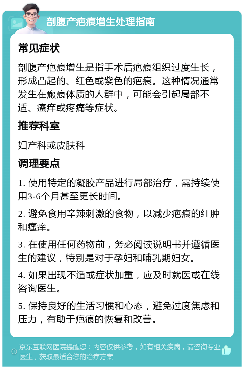 剖腹产疤痕增生处理指南 常见症状 剖腹产疤痕增生是指手术后疤痕组织过度生长，形成凸起的、红色或紫色的疤痕。这种情况通常发生在瘢痕体质的人群中，可能会引起局部不适、瘙痒或疼痛等症状。 推荐科室 妇产科或皮肤科 调理要点 1. 使用特定的凝胶产品进行局部治疗，需持续使用3-6个月甚至更长时间。 2. 避免食用辛辣刺激的食物，以减少疤痕的红肿和瘙痒。 3. 在使用任何药物前，务必阅读说明书并遵循医生的建议，特别是对于孕妇和哺乳期妇女。 4. 如果出现不适或症状加重，应及时就医或在线咨询医生。 5. 保持良好的生活习惯和心态，避免过度焦虑和压力，有助于疤痕的恢复和改善。