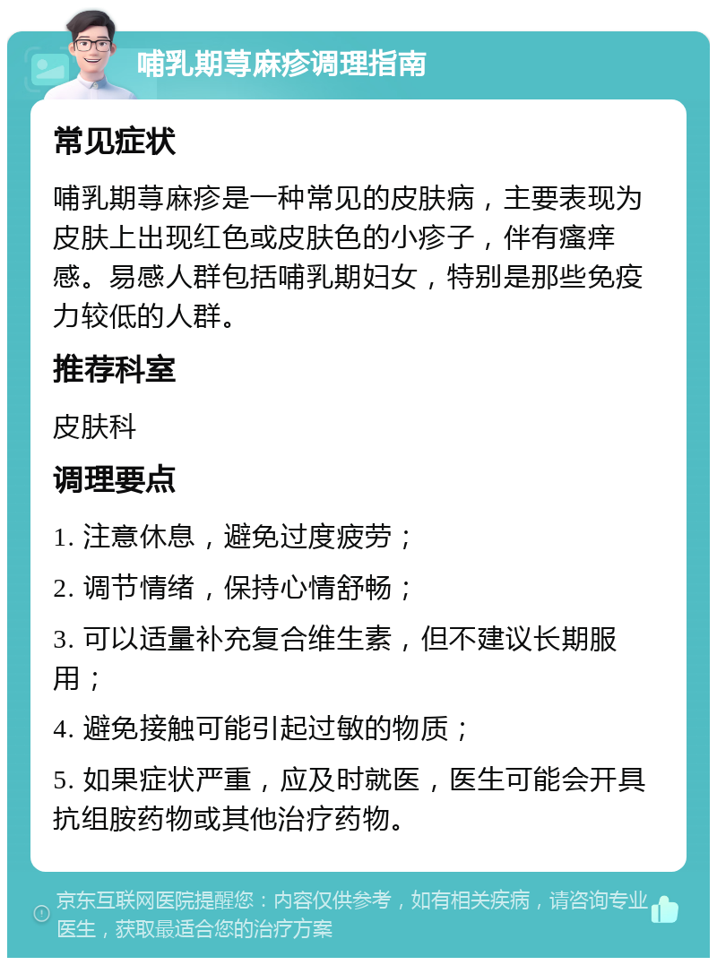 哺乳期荨麻疹调理指南 常见症状 哺乳期荨麻疹是一种常见的皮肤病，主要表现为皮肤上出现红色或皮肤色的小疹子，伴有瘙痒感。易感人群包括哺乳期妇女，特别是那些免疫力较低的人群。 推荐科室 皮肤科 调理要点 1. 注意休息，避免过度疲劳； 2. 调节情绪，保持心情舒畅； 3. 可以适量补充复合维生素，但不建议长期服用； 4. 避免接触可能引起过敏的物质； 5. 如果症状严重，应及时就医，医生可能会开具抗组胺药物或其他治疗药物。