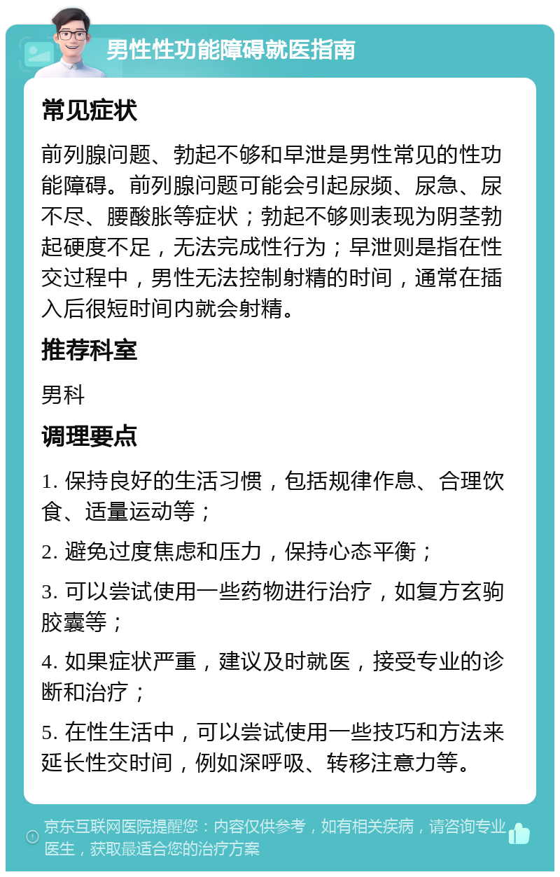 男性性功能障碍就医指南 常见症状 前列腺问题、勃起不够和早泄是男性常见的性功能障碍。前列腺问题可能会引起尿频、尿急、尿不尽、腰酸胀等症状；勃起不够则表现为阴茎勃起硬度不足，无法完成性行为；早泄则是指在性交过程中，男性无法控制射精的时间，通常在插入后很短时间内就会射精。 推荐科室 男科 调理要点 1. 保持良好的生活习惯，包括规律作息、合理饮食、适量运动等； 2. 避免过度焦虑和压力，保持心态平衡； 3. 可以尝试使用一些药物进行治疗，如复方玄驹胶囊等； 4. 如果症状严重，建议及时就医，接受专业的诊断和治疗； 5. 在性生活中，可以尝试使用一些技巧和方法来延长性交时间，例如深呼吸、转移注意力等。