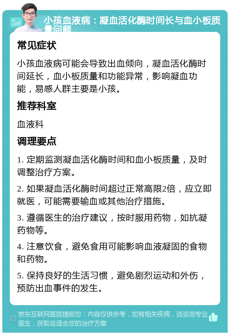 小孩血液病：凝血活化酶时间长与血小板质量问题 常见症状 小孩血液病可能会导致出血倾向，凝血活化酶时间延长，血小板质量和功能异常，影响凝血功能，易感人群主要是小孩。 推荐科室 血液科 调理要点 1. 定期监测凝血活化酶时间和血小板质量，及时调整治疗方案。 2. 如果凝血活化酶时间超过正常高限2倍，应立即就医，可能需要输血或其他治疗措施。 3. 遵循医生的治疗建议，按时服用药物，如抗凝药物等。 4. 注意饮食，避免食用可能影响血液凝固的食物和药物。 5. 保持良好的生活习惯，避免剧烈运动和外伤，预防出血事件的发生。