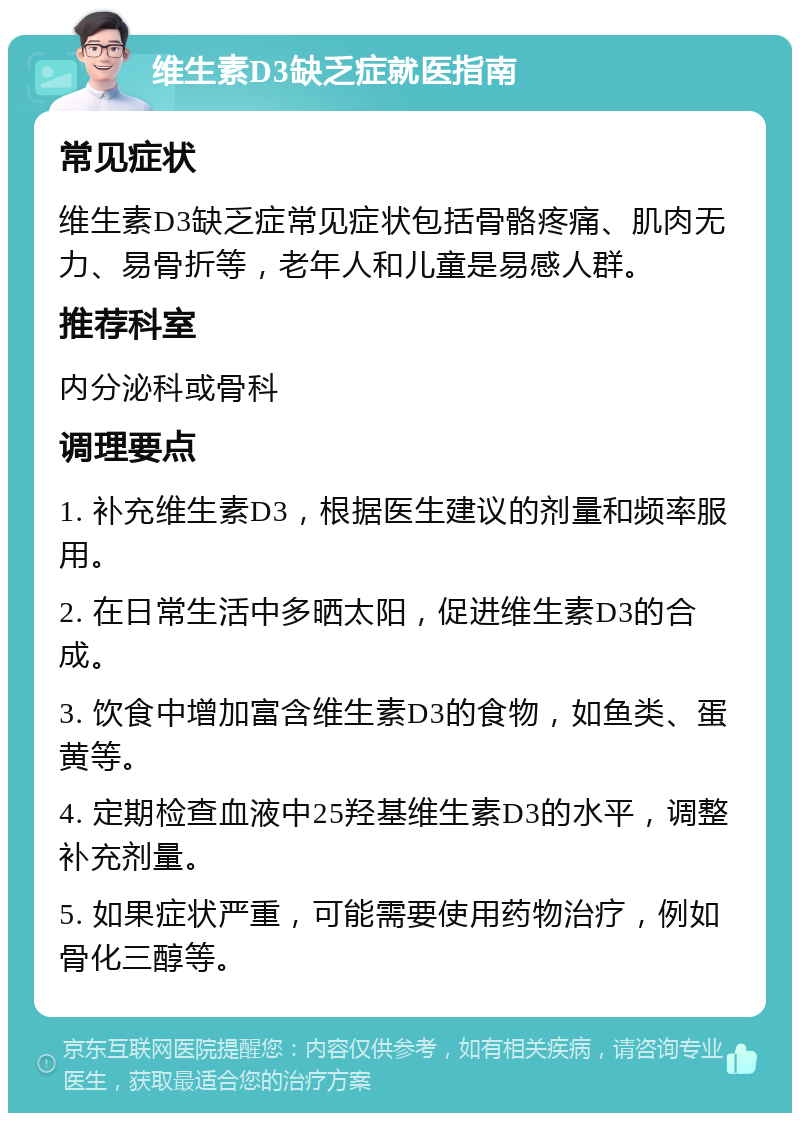 维生素D3缺乏症就医指南 常见症状 维生素D3缺乏症常见症状包括骨骼疼痛、肌肉无力、易骨折等，老年人和儿童是易感人群。 推荐科室 内分泌科或骨科 调理要点 1. 补充维生素D3，根据医生建议的剂量和频率服用。 2. 在日常生活中多晒太阳，促进维生素D3的合成。 3. 饮食中增加富含维生素D3的食物，如鱼类、蛋黄等。 4. 定期检查血液中25羟基维生素D3的水平，调整补充剂量。 5. 如果症状严重，可能需要使用药物治疗，例如骨化三醇等。