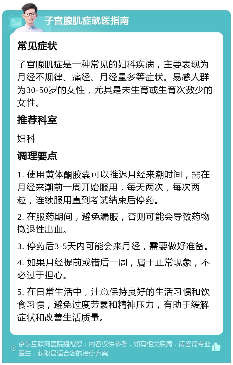 子宫腺肌症就医指南 常见症状 子宫腺肌症是一种常见的妇科疾病，主要表现为月经不规律、痛经、月经量多等症状。易感人群为30-50岁的女性，尤其是未生育或生育次数少的女性。 推荐科室 妇科 调理要点 1. 使用黄体酮胶囊可以推迟月经来潮时间，需在月经来潮前一周开始服用，每天两次，每次两粒，连续服用直到考试结束后停药。 2. 在服药期间，避免漏服，否则可能会导致药物撤退性出血。 3. 停药后3-5天内可能会来月经，需要做好准备。 4. 如果月经提前或错后一周，属于正常现象，不必过于担心。 5. 在日常生活中，注意保持良好的生活习惯和饮食习惯，避免过度劳累和精神压力，有助于缓解症状和改善生活质量。