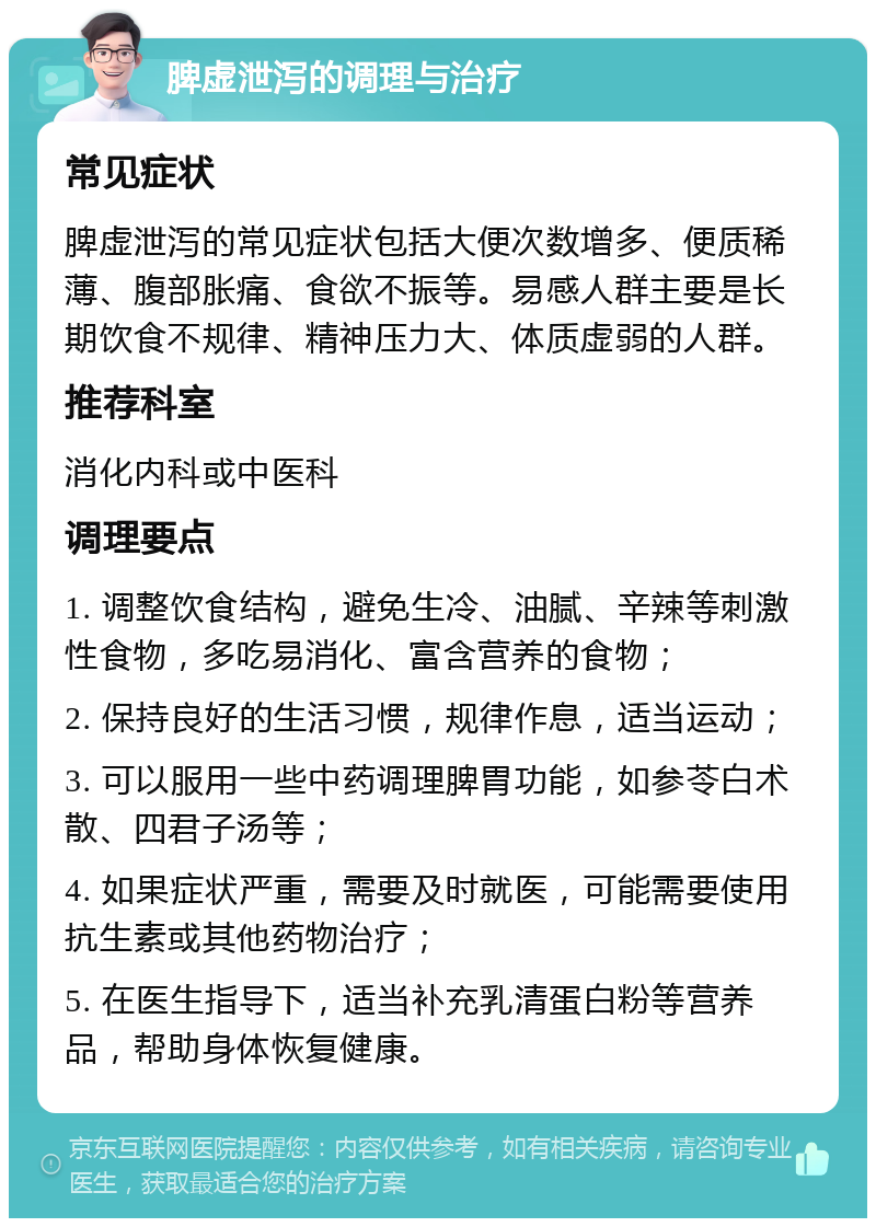 脾虚泄泻的调理与治疗 常见症状 脾虚泄泻的常见症状包括大便次数增多、便质稀薄、腹部胀痛、食欲不振等。易感人群主要是长期饮食不规律、精神压力大、体质虚弱的人群。 推荐科室 消化内科或中医科 调理要点 1. 调整饮食结构，避免生冷、油腻、辛辣等刺激性食物，多吃易消化、富含营养的食物； 2. 保持良好的生活习惯，规律作息，适当运动； 3. 可以服用一些中药调理脾胃功能，如参苓白术散、四君子汤等； 4. 如果症状严重，需要及时就医，可能需要使用抗生素或其他药物治疗； 5. 在医生指导下，适当补充乳清蛋白粉等营养品，帮助身体恢复健康。